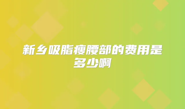 新乡吸脂瘦腰部的费用是多少啊