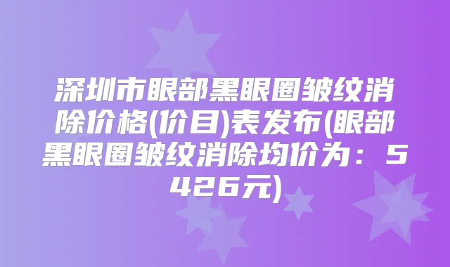 深圳市眼部黑眼圈皱纹消除价格(价目)表发布(眼部黑眼圈皱纹消除均价为:5426元)