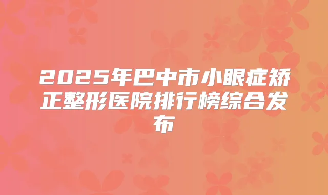 2025年巴中市小眼症矫正整形医院排行榜综合发布