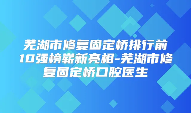 芜湖市修复固定桥排行前10强榜崭新亮相-芜湖市修复固定桥口腔医生