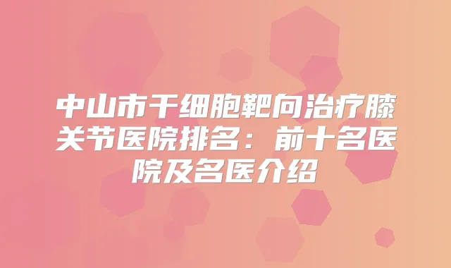 中山市干细胞靶向膝关节医院排名:前十名医院及名医介绍
