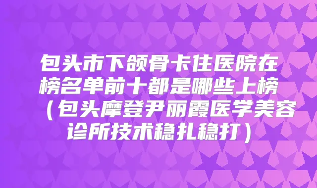 包头市下颌骨卡住医院在榜名单前十都是哪些上榜(包头摩登尹丽霞医学美容诊所技术稳扎稳打)