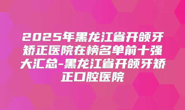 2025年黑龙江省开颌牙矫正医院在榜名单前十强大汇总-黑龙江省开颌牙矫正口腔医院
