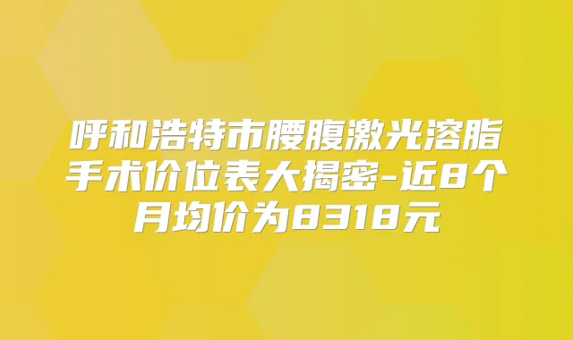 呼和浩特市腰腹激光溶脂手术价位表大揭密-近8个月均价为8318元