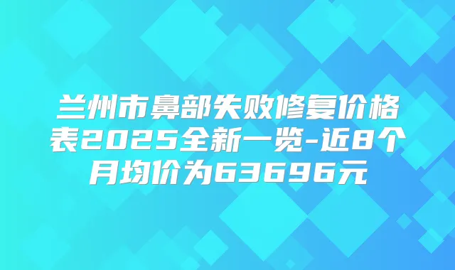 兰州市鼻部失败修复价格表2025全新一览-近8个月均价为63696元