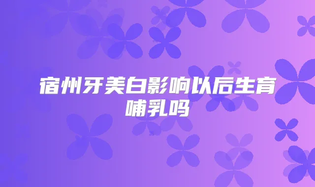 宿州牙美白影响以后生育哺乳吗