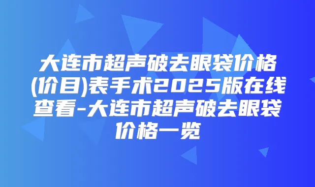 大连市超声破去眼袋价格(价目)表手术2025版在线查看-大连市超声破去眼袋价格一览