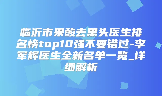 临沂市果酸去黑头医生排名榜top10强不要错过-李军辉医生全新名单一览_详细解析