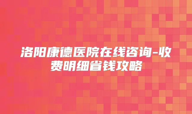 洛阳康德医院在线咨询-收费明细省钱攻略