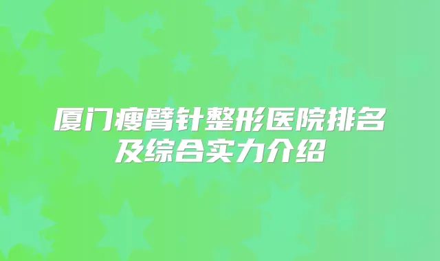 厦门瘦臂针整形医院排名及综合实力介绍