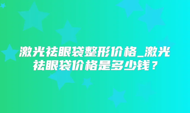 激光祛眼袋整形价格_激光祛眼袋价格是多少钱?