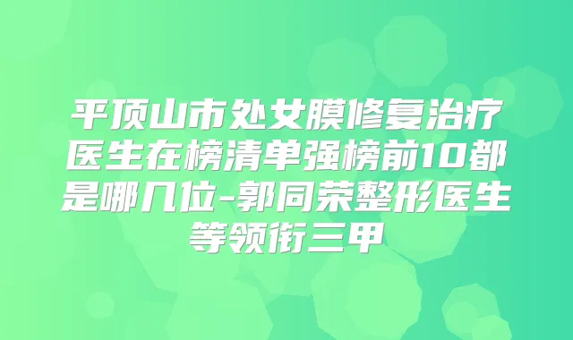 平顶山市处女膜修复医生在榜清单强榜前10都是哪几位-郭同荣整形医生等领衔三甲