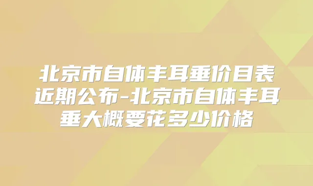北京市自体丰耳垂价目表近期公布-北京市自体丰耳垂大概要花多少价格
