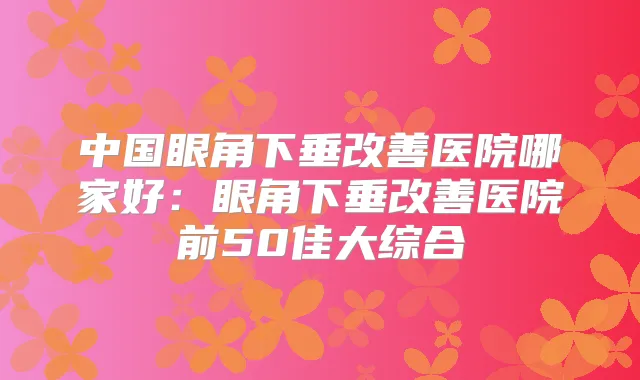 中国眼角下垂医院哪家好：眼角下垂医院前50佳大综合
