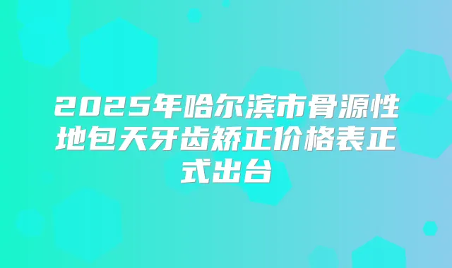 2025年哈尔滨市骨源性地包天牙齿矫正价格表正式出台