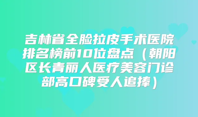 吉林省全脸拉皮手术医院排名榜前10位盘点（朝阳区长青丽人医疗美容门诊部高口碑受人追捧）