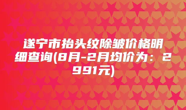 遂宁市抬头纹除皱价格明细查询(8月-2月均价为：2991元)