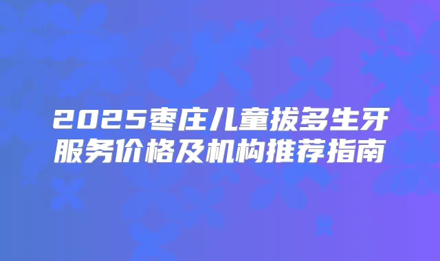 2025枣庄儿童拔多生牙服务价格及机构推荐指南