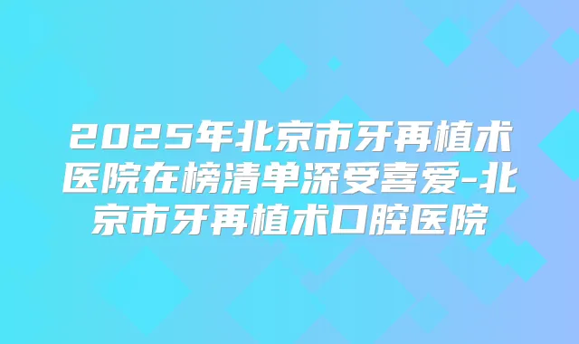 2025年北京市牙再植术医院在榜清单深受喜爱-北京市牙再植术口腔医院