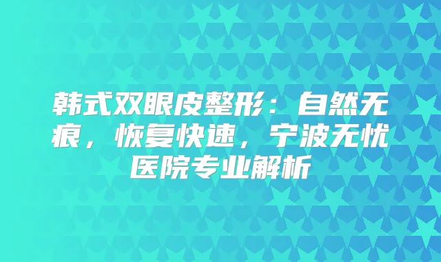 韩式双眼皮整形:自然无痕,恢复快速,宁波无忧医院专业解析