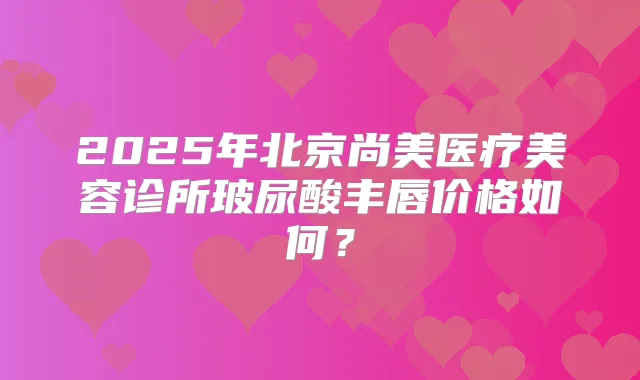 2025年北京尚美医疗美容诊所玻尿酸丰唇价格如何?