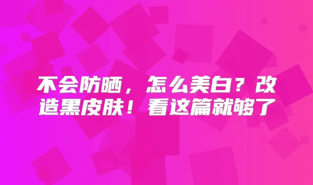 不会防晒,怎么美白?改造黑皮肤!看这篇就够了