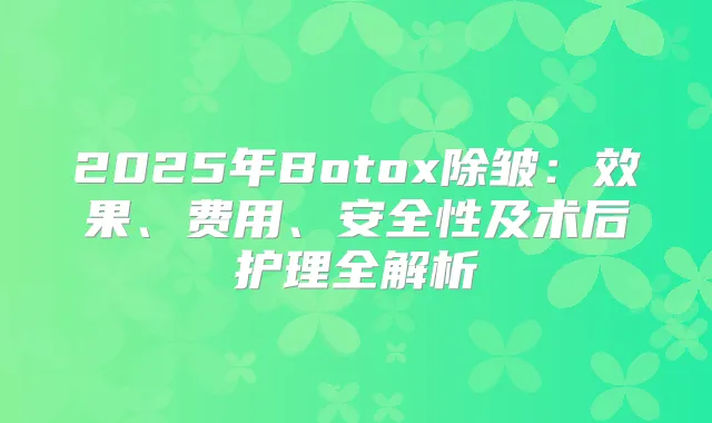 2025年Botox除皱:效果、费用、安全性及术后护理全解析