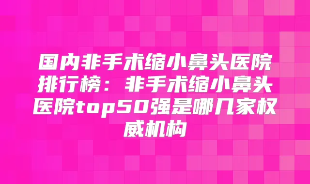 国内非手术缩小鼻头医院排行榜：非手术缩小鼻头医院top50强是哪几家机构