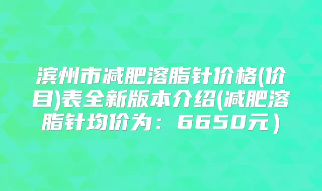 滨州市减肥溶脂针价格(价目)表全新版本介绍(减肥溶脂针均价为:6650元)