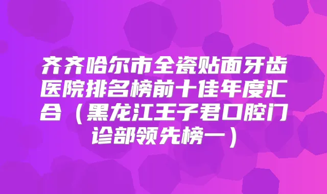 齐齐哈尔市全瓷贴面牙齿医院排名榜前十佳年度汇合（黑龙江王子君口腔门诊部领先榜一）