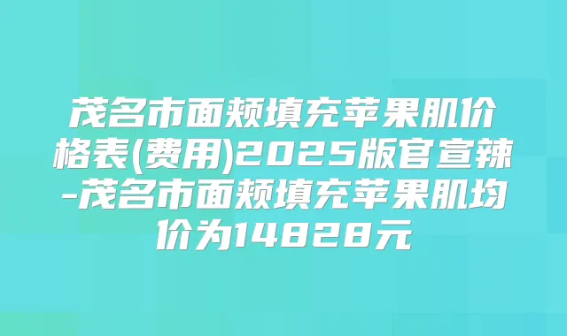 茂名市面颊填充苹果肌价格表(费用)2025版官宣辣-茂名市面颊填充苹果肌均价为14828元