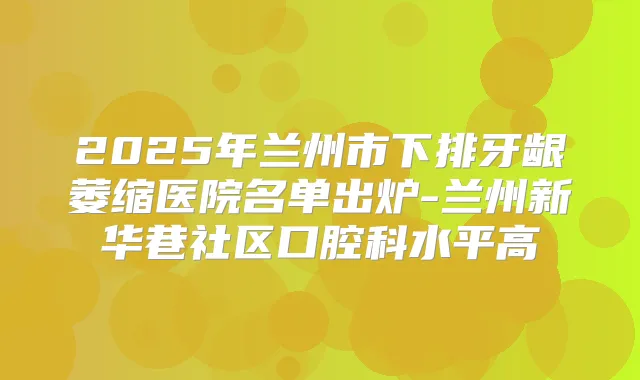 2025年兰州市下排牙龈萎缩医院名单出炉-兰州新华巷社区口腔科水平高