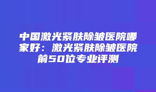 中国激光紧肤除皱医院哪家好：激光紧肤除皱医院前50位专业评测