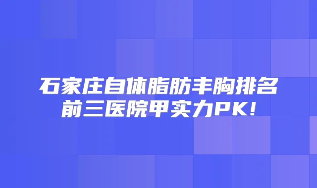 石家庄自体脂肪丰胸排名前三医院甲实力PK!
