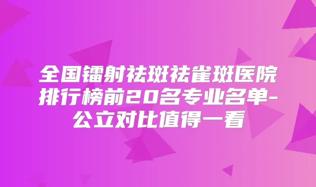 全国镭射祛斑祛雀斑医院排行榜前20名专业名单-公立对比值得一看