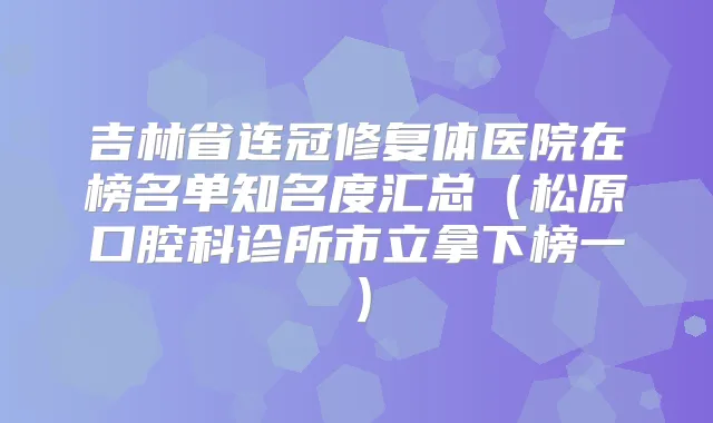 吉林省连冠修复体医院在榜名单知名度汇总(松原口腔科诊所市立拿下榜一)