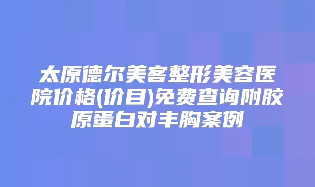 太原德尔美客整形美容医院价格(价目)免费查询附胶原蛋白对丰胸案例