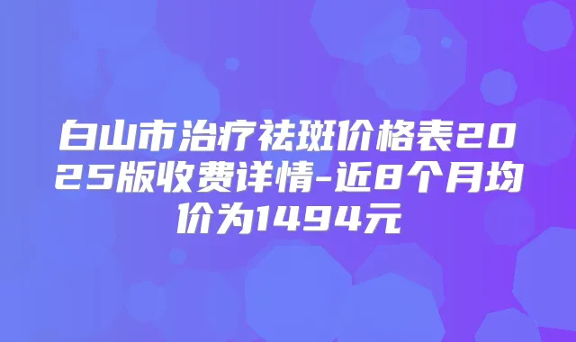 白山市祛斑价格表2025版收费详情-近8个月均价为1494元