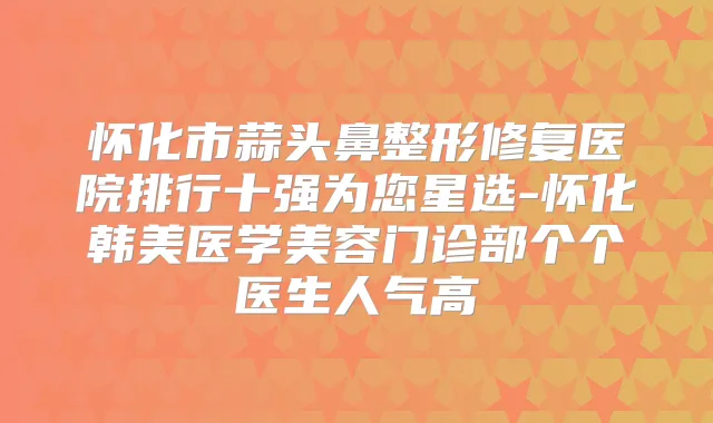 怀化市蒜头鼻整形修复医院排行十强为您星选-怀化韩美医学美容门诊部个个医生人气高