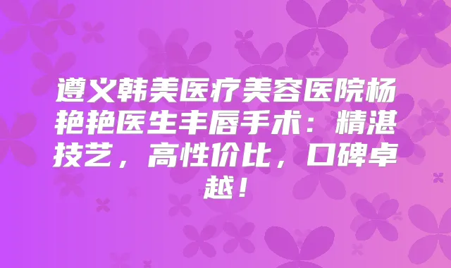 遵义韩美医疗美容医院杨艳艳医生丰唇手术：精湛技艺，高性价比，口碑卓越！