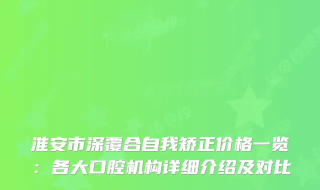 淮安市深覆合自我矫正价格一览：各大口腔机构详细介绍及对比