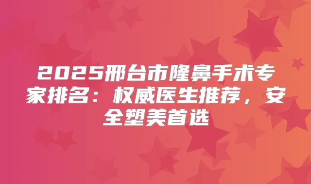 2025邢台市隆鼻手术专家排名：医生推荐，安全塑美首选