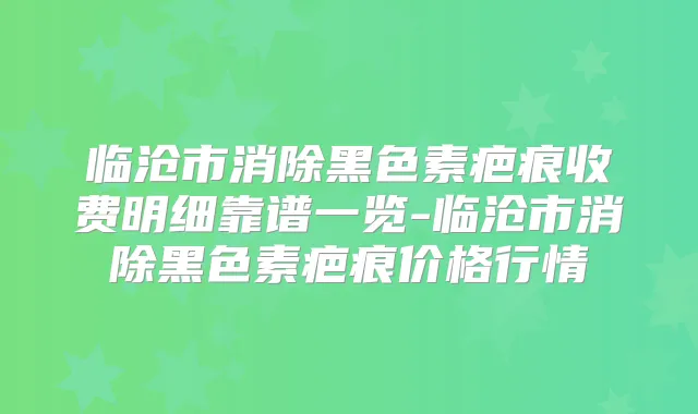 临沧市消除黑色素疤痕收费明细靠谱一览-临沧市消除黑色素疤痕价格行情