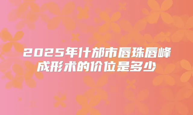2025年什邡市唇珠唇峰成形术的价位是多少