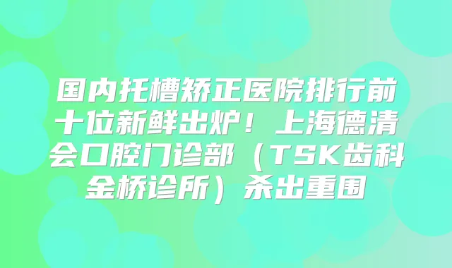国内托槽矫正医院排行前十位新鲜出炉！上海德清会口腔门诊部（TSK齿科金桥诊所）杀出重围