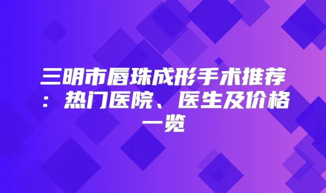 三明市唇珠成形手术推荐:热门医院、医生及价格一览