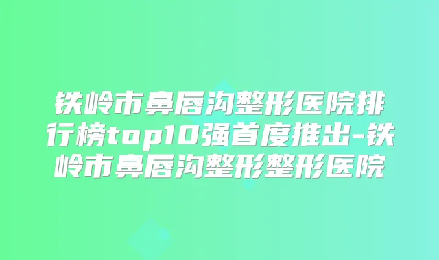 铁岭市鼻唇沟整形医院排行榜top10强首度推出-铁岭市鼻唇沟整形整形医院