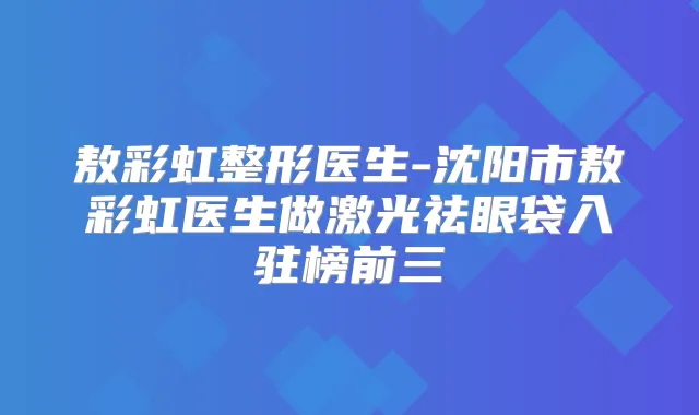 敖彩虹整形医生-沈阳市敖彩虹医生做激光祛眼袋入驻榜前三
