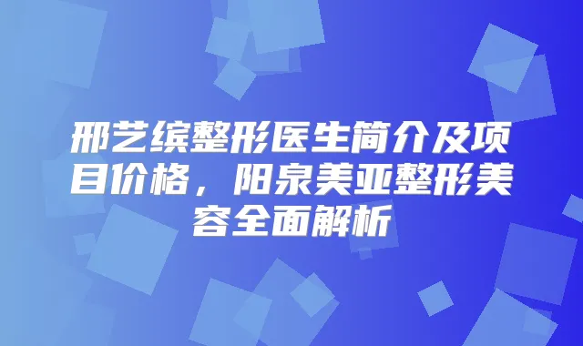 邢艺缤整形医生简介及项目价格,阳泉美亚整形美容全面解析