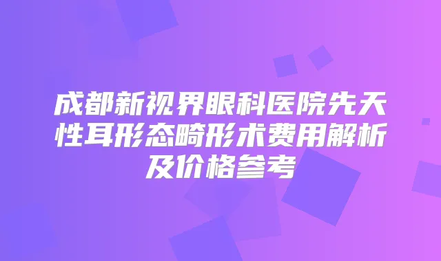 成都新视界眼科医院先天性耳形态畸形术费用解析及价格参考